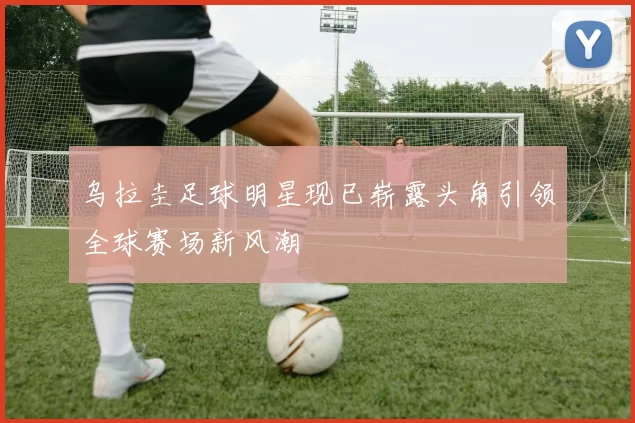 乌拉圭足球明星现已崭露头角引领全球赛场新风潮