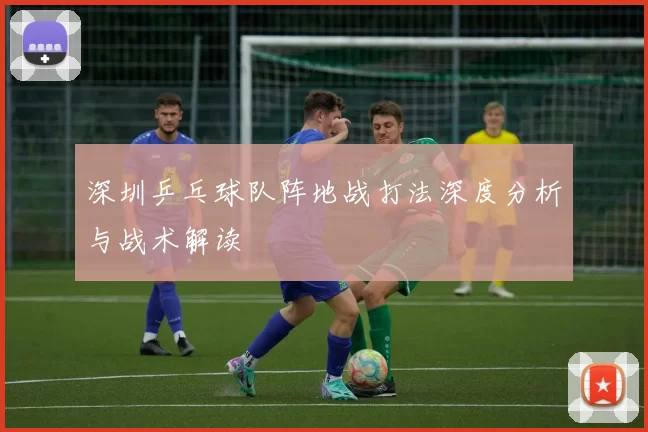 深圳乒乓球队阵地战打法深度分析与战术解读