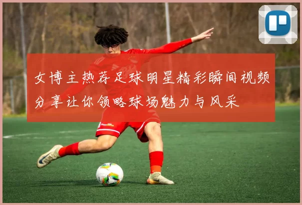 女博主热荐足球明星精彩瞬间视频分享让你领略球场魅力与风采