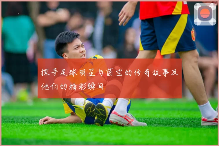 探寻足球明星与茵宝的传奇故事及他们的精彩瞬间