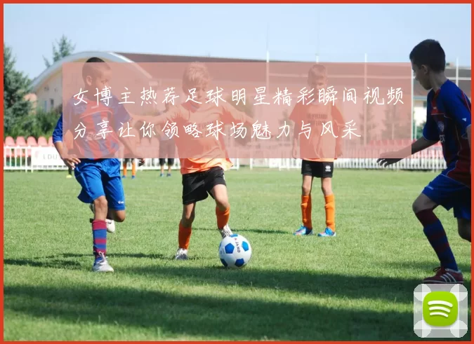女博主热荐足球明星精彩瞬间视频分享让你领略球场魅力与风采