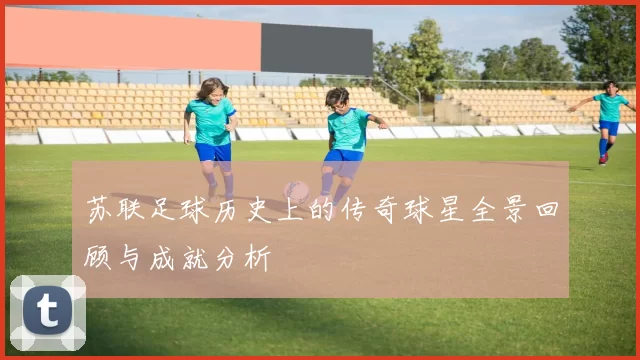 苏联足球历史上的传奇球星全景回顾与成就分析