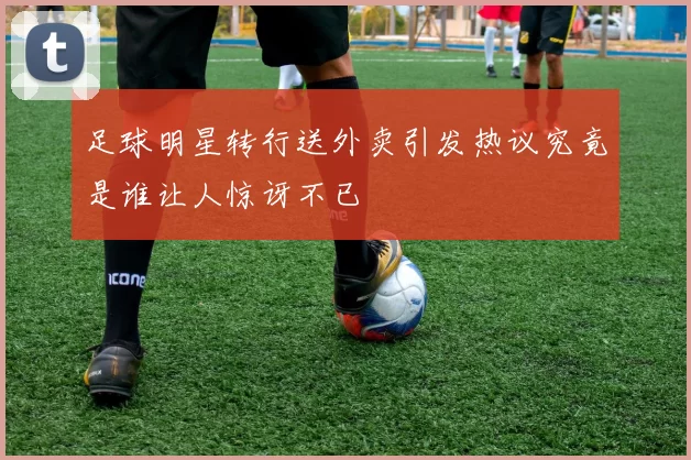 足球明星转行送外卖引发热议究竟是谁让人惊讶不已