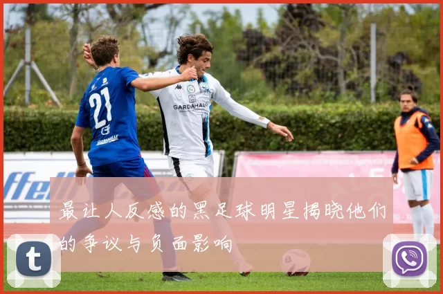 最让人反感的黑足球明星揭晓他们的争议与负面影响