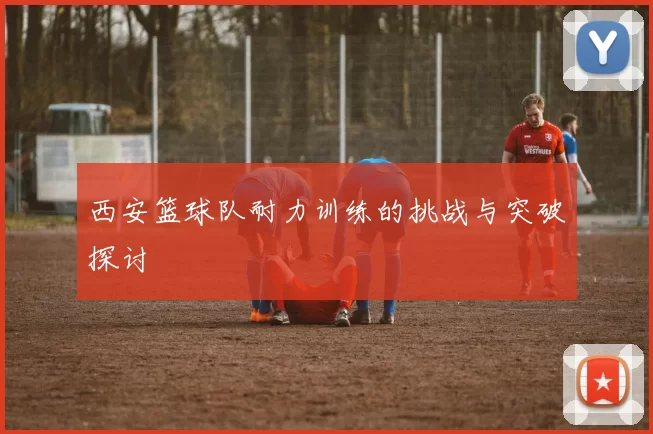西安篮球队耐力训练的挑战与突破探讨