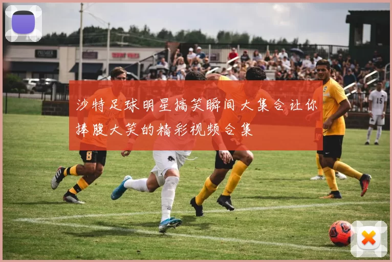 沙特足球明星搞笑瞬间大集合让你捧腹大笑的精彩视频合集
