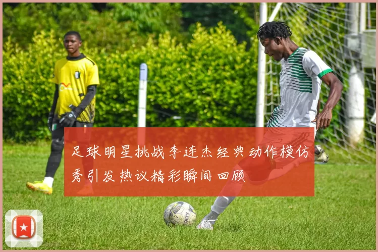 足球明星挑战李连杰经典动作模仿秀引发热议精彩瞬间回顾