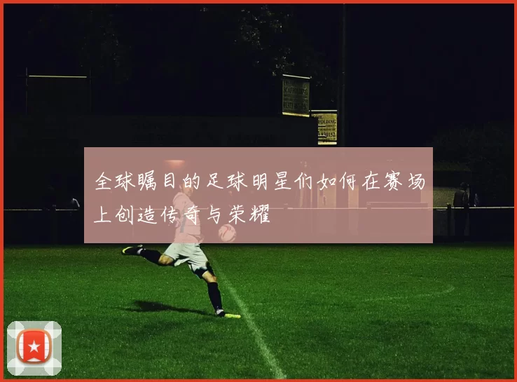 全球瞩目的足球明星们如何在赛场上创造传奇与荣耀