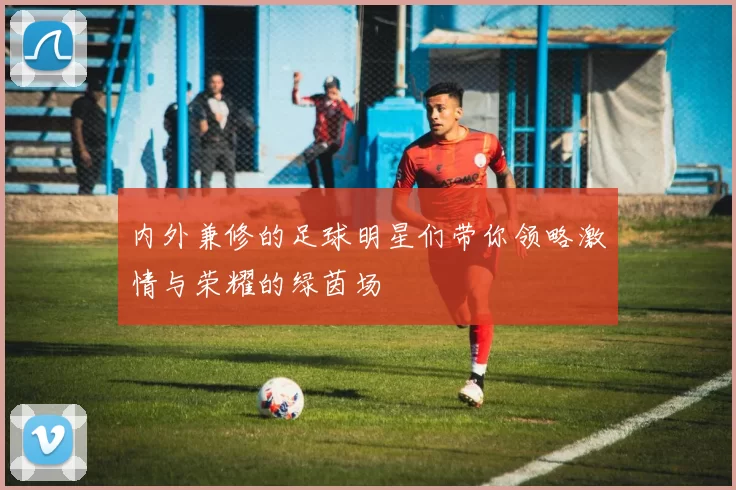 内外兼修的足球明星们带你领略激情与荣耀的绿茵场