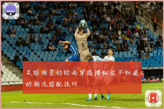 足球明星的时尚穿搭揭秘你不知道的潮流搭配技巧