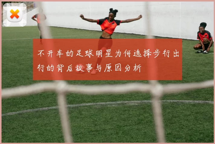 不开车的足球明星为何选择步行出行的背后故事与原因分析