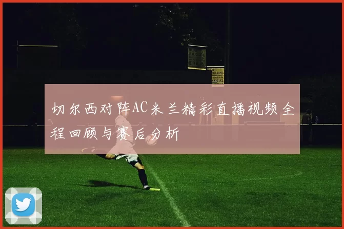 切尔西对阵AC米兰精彩直播视频全程回顾与赛后分析