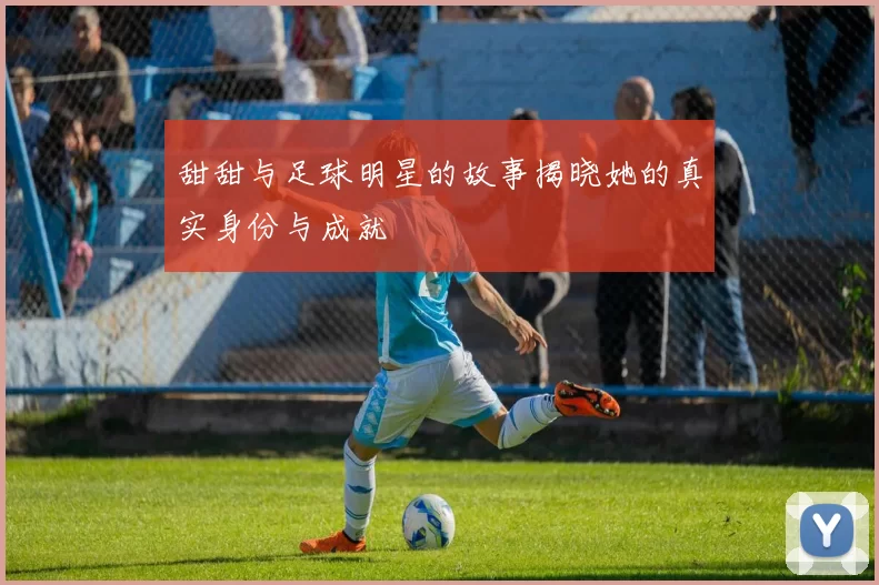 甜甜与足球明星的故事揭晓她的真实身份与成就