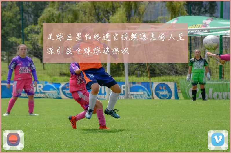 足球巨星临终遗言视频曝光感人至深引发全球球迷热议