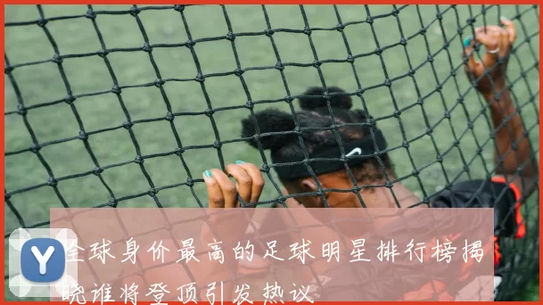 全球身价最高的足球明星排行榜揭晓谁将登顶引发热议