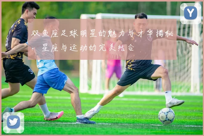 双鱼座足球明星的魅力与才华揭秘，星座与运动的完美结合