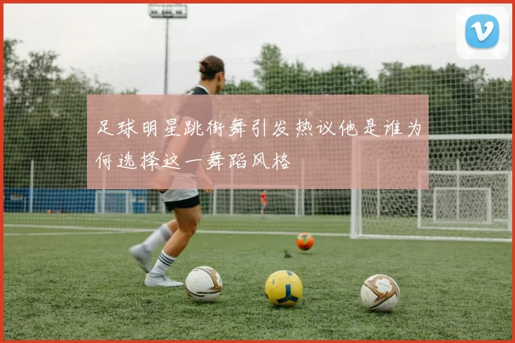 足球明星跳街舞引发热议他是谁为何选择这一舞蹈风格