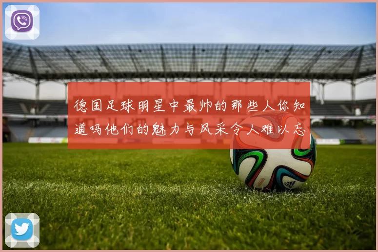 德国足球明星中最帅的那些人你知道吗他们的魅力与风采令人难以忘怀