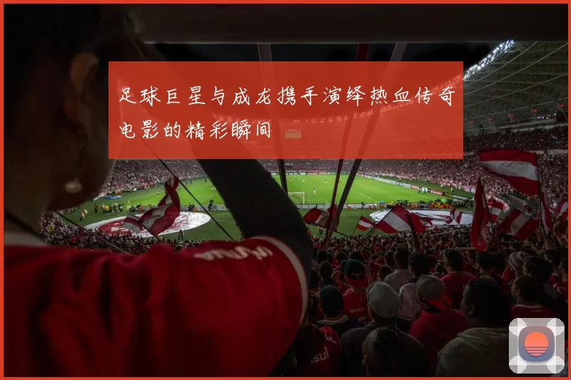 足球巨星与成龙携手演绎热血传奇电影的精彩瞬间