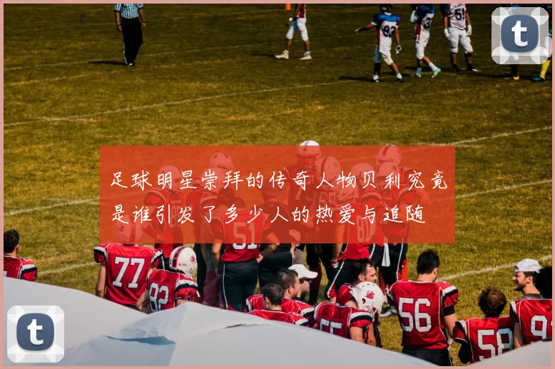 足球明星崇拜的传奇人物贝利究竟是谁引发了多少人的热爱与追随
