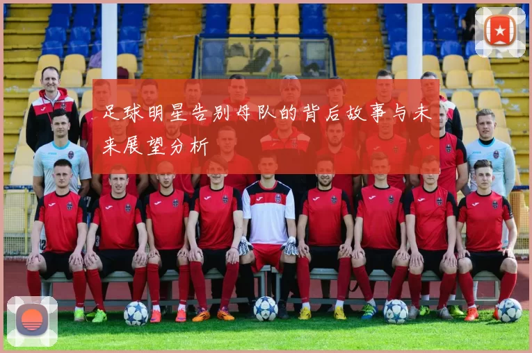 足球明星告别母队的背后故事与未来展望分析