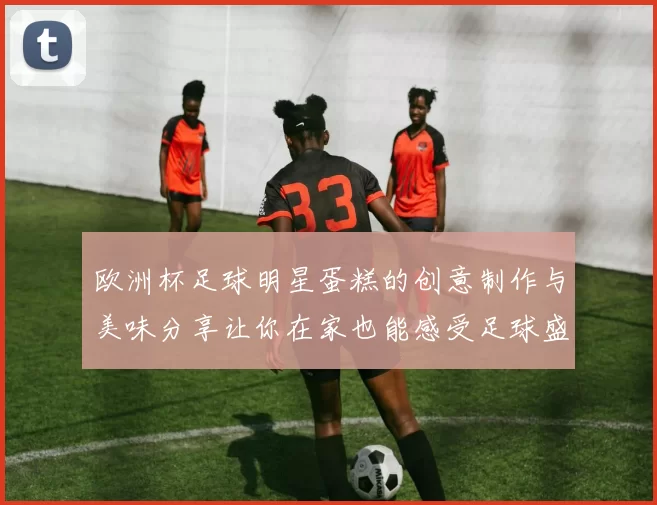 欧洲杯足球明星蛋糕的创意制作与美味分享让你在家也能感受足球盛宴