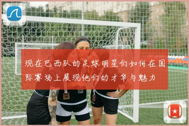 现在巴西队的足球明星们如何在国际赛场上展现他们的才华与魅力