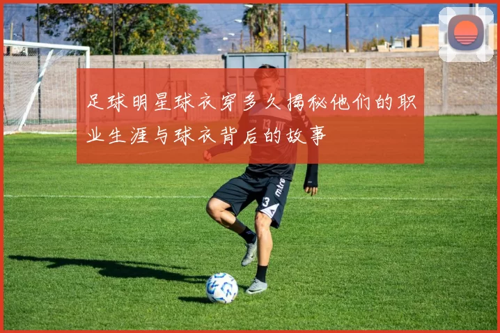 足球明星球衣穿多久揭秘他们的职业生涯与球衣背后的故事