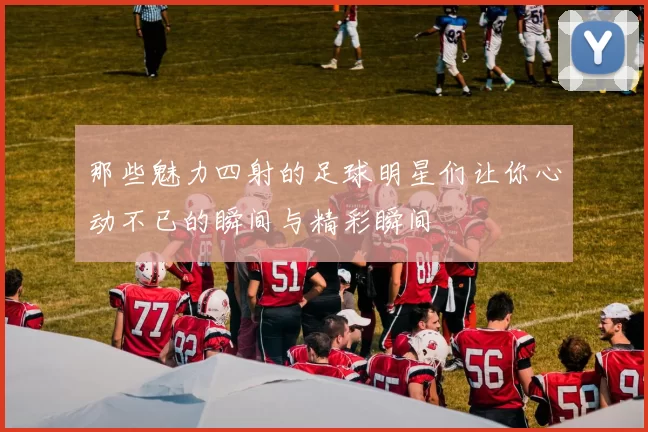 那些魅力四射的足球明星们让你心动不已的瞬间与精彩瞬间
