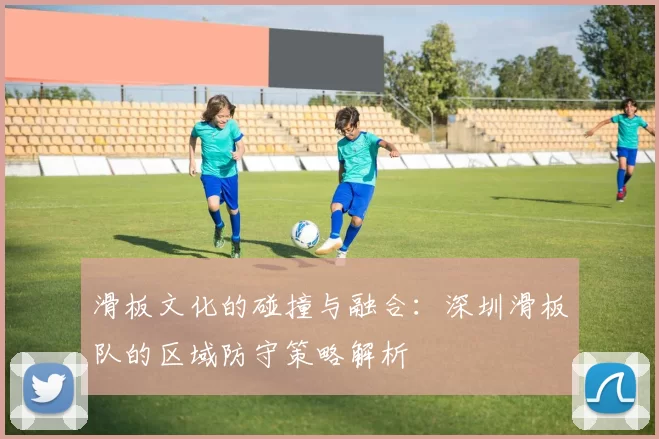 滑板文化的碰撞与融合：深圳滑板队的区域防守策略解析