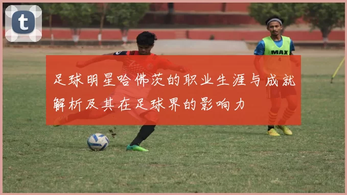 足球明星哈佛茨的职业生涯与成就解析及其在足球界的影响力