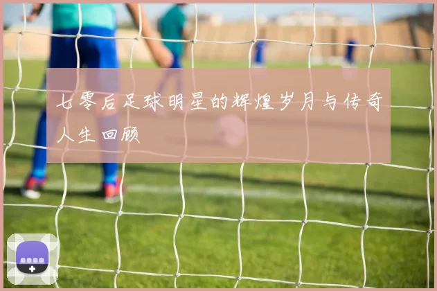 七零后足球明星的辉煌岁月与传奇人生回顾