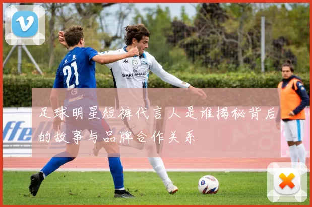足球明星短裤代言人是谁揭秘背后的故事与品牌合作关系