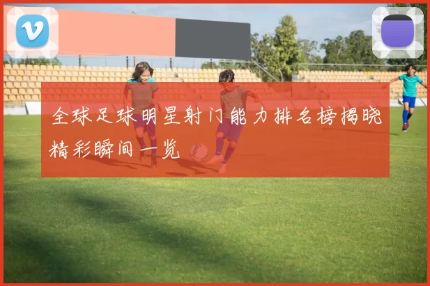 全球足球明星射门能力排名榜揭晓精彩瞬间一览
