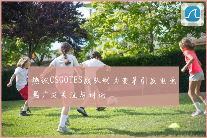 热议CSGOTES战队耐力变革引发电竞圈广泛关注与讨论