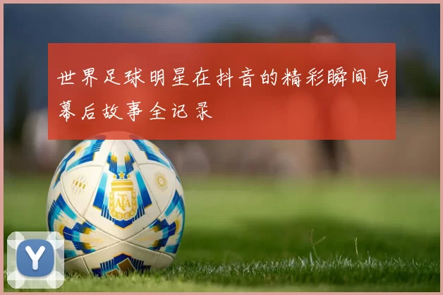 世界足球明星在抖音的精彩瞬间与幕后故事全记录