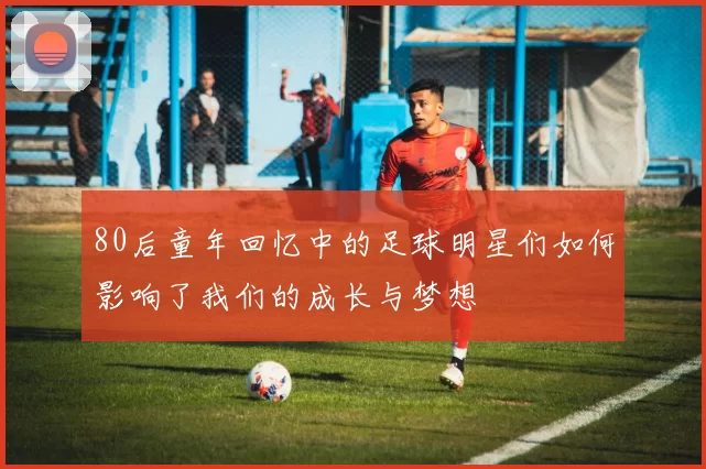80后童年回忆中的足球明星们如何影响了我们的成长与梦想