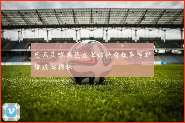 巴西足球明星后卫的传奇故事与辉煌成就揭秘