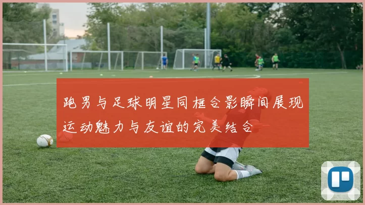 跑男与足球明星同框合影瞬间展现运动魅力与友谊的完美结合