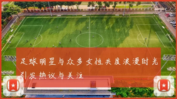 足球明星与众多女性共度浪漫时光引发热议与关注
