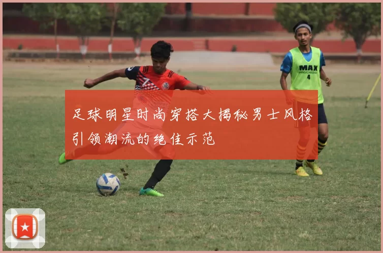 足球明星时尚穿搭大揭秘男士风格引领潮流的绝佳示范