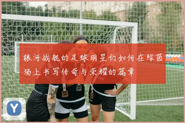 银河战舰的足球明星们如何在绿茵场上书写传奇与荣耀的篇章