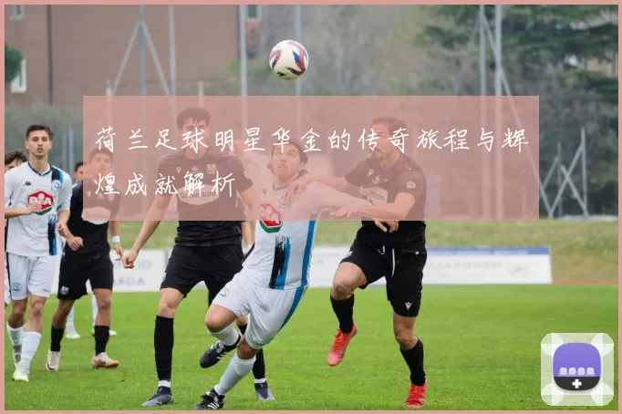 荷兰足球明星华金的传奇旅程与辉煌成就解析