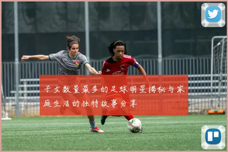 子女数量最多的足球明星揭秘与家庭生活的独特故事分享