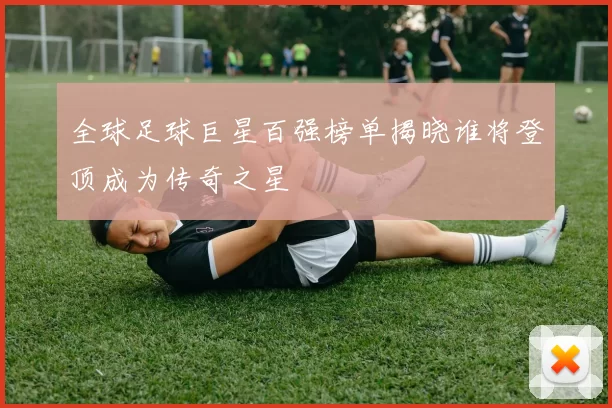 全球足球巨星百强榜单揭晓谁将登顶成为传奇之星