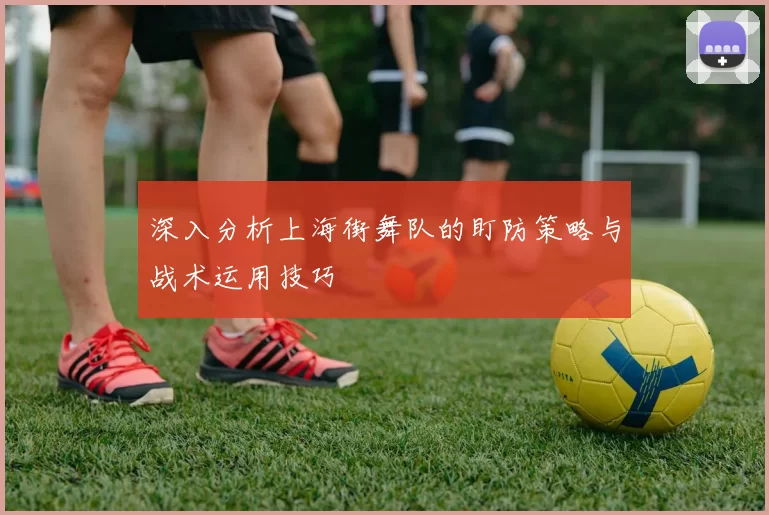深入分析上海街舞队的盯防策略与战术运用技巧
