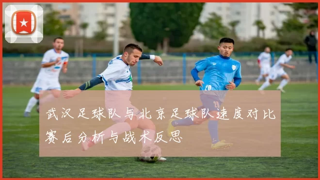 武汉足球队与北京足球队速度对比赛后分析与战术反思