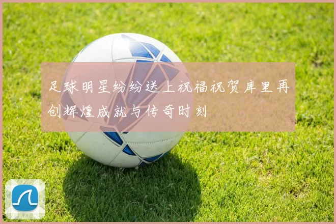 足球明星纷纷送上祝福祝贺库里再创辉煌成就与传奇时刻