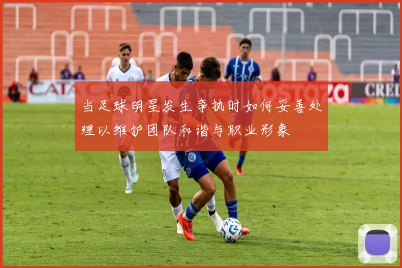 当足球明星发生争执时如何妥善处理以维护团队和谐与职业形象