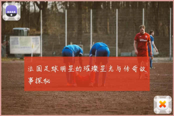 法国足球明星的璀璨星光与传奇故事探秘